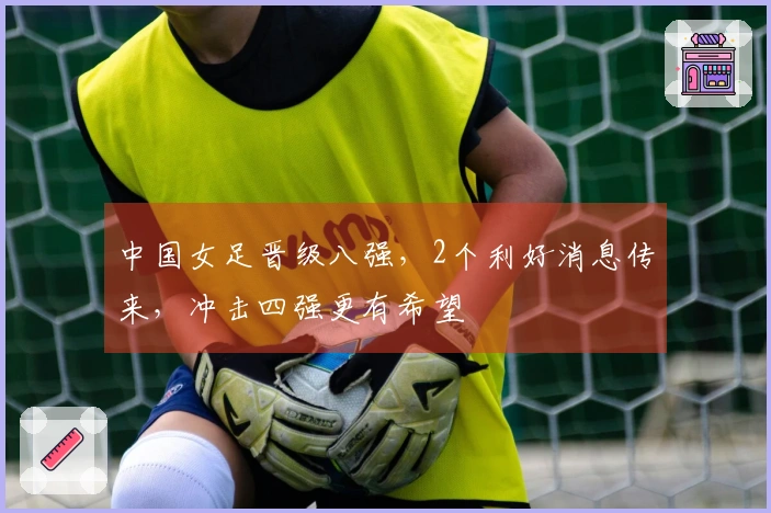 中国女足晋级八强，2个利好消息传来，冲击四强更有希望
