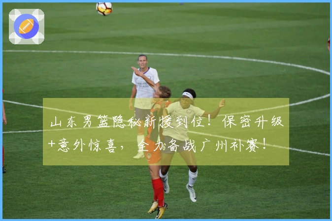 山东男篮隐秘新援到位！保密升级+意外惊喜，全力备战广州补赛！