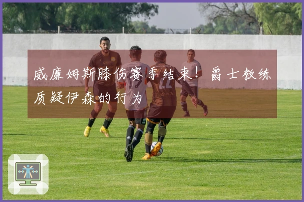 威廉姆斯膝伤赛季结束！爵士教练质疑伊森的行为