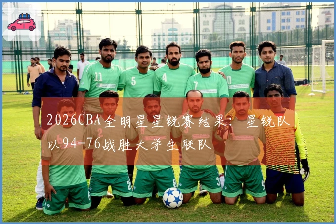 2026CBA全明星星锐赛结果：星锐队以94-76战胜大学生联队