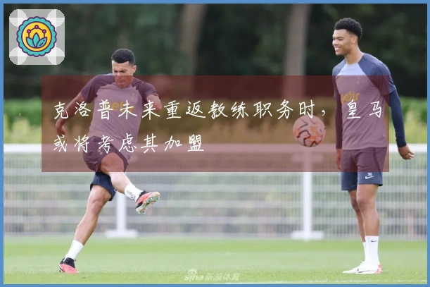 克洛普未来重返教练职务时，皇马或将考虑其加盟