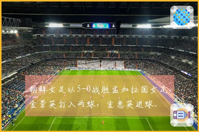 朝鲜女足以5-0战胜孟加拉国女足，金景英打入两球，金惠英进球。