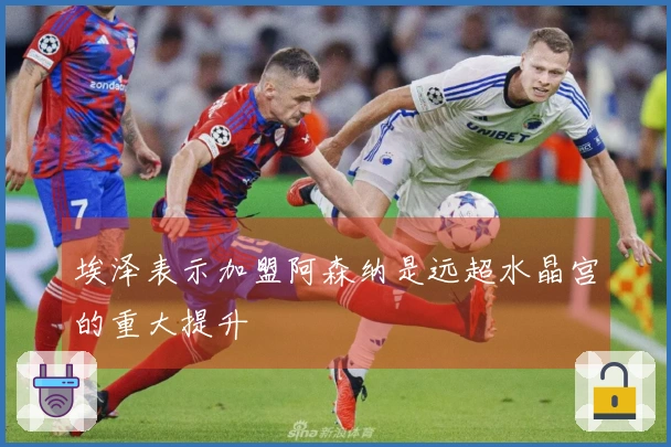 埃泽表示加盟阿森纳是远超水晶宫的重大提升