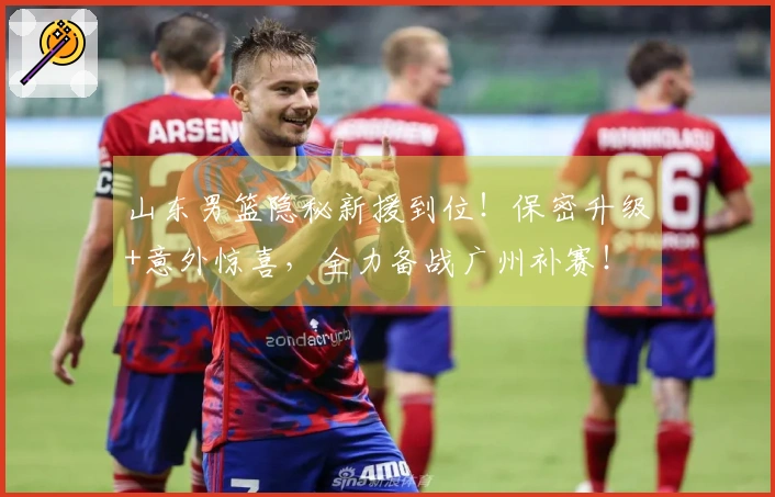山东男篮隐秘新援到位！保密升级+意外惊喜，全力备战广州补赛！