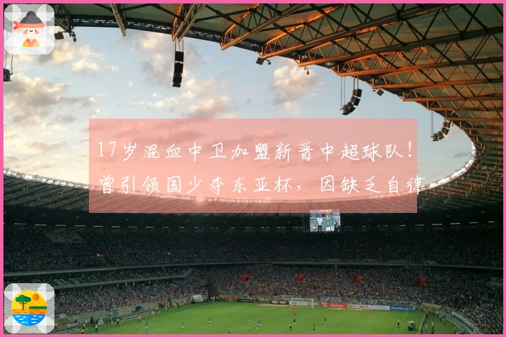 17岁混血中卫加盟新晋中超球队！曾引领国少夺东亚杯，因缺乏自律被淘汰