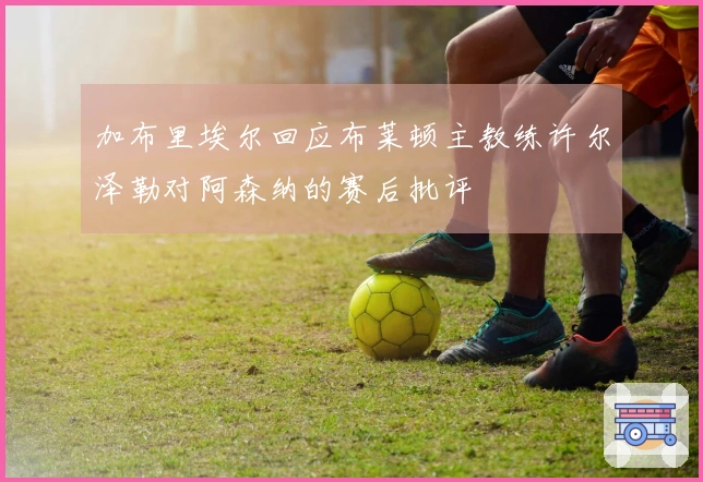 加布里埃尔回应布莱顿主教练许尔泽勒对阿森纳的赛后批评