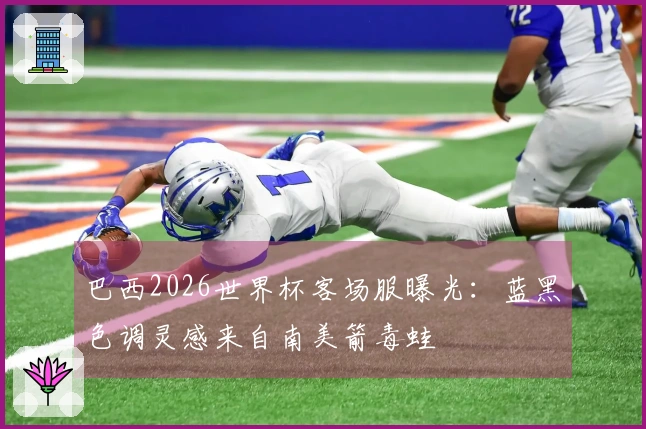 巴西2026世界杯客场服曝光：蓝黑色调灵感来自南美箭毒蛙