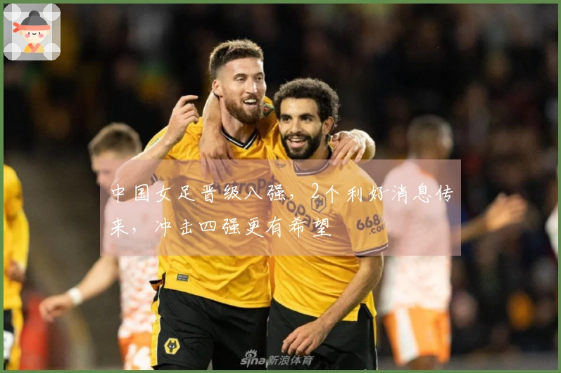 中国女足晋级八强，2个利好消息传来，冲击四强更有希望