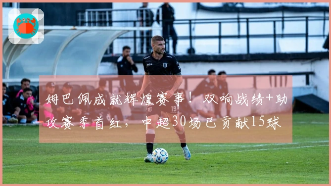 姆巴佩成就辉煌赛事！双响战绩+助攻赛季首红，中超30场已贡献15球