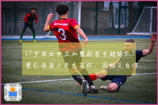 17岁混血中卫加盟新晋中超球队!曾引领国少夺东亚杯,因缺乏自律被淘汰