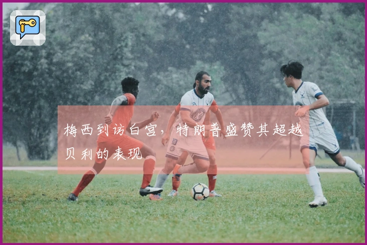 梅西到访白宫，特朗普盛赞其超越贝利的表现