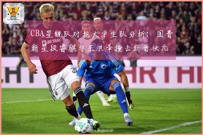 CBA星锐队对抗大学生队分析：国青新星段睿骐与王洪泽撞击新晋状元