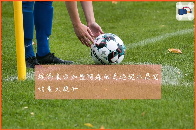 埃泽表示加盟阿森纳是远超水晶宫的重大提升