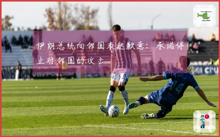 伊朗总统向邻国表达歉意：承诺停止对邻国的攻击